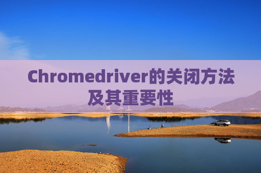 Chromedriver的关闭方法及其重要性 Chromedriver的关闭方法及其重要性